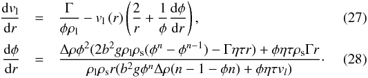 \begin{eqnarray} \label{movl} {\frac {{\rm d}v_{\rm l}}{{\rm d}r}} &=&{\frac {\Gamma}{\phi \rho_{{\rm l}}}}-{\it v_\mathrm{l}} \left(r \right) \left(\frac{2}{r}+{\frac{1}{\phi} \frac{{\rm d}\phi}{{\rm d}r}}\right), % % \\ \label{moph}\frac{{\rm d}\phi}{{\rm d}r} &=&\frac{\Delta\rho\phi^2(2b^2g\rho_{\rm l}\rho_{\rm s} (\phi^n-\phi^{n-1})-\Gamma\eta\tau r)+\phi \eta\tau\rho_{\rm s}\Gamma r}{\rho_{\rm l} \rho_{\rm s} r (b^2g\phi^n\Delta\rho(n-1-\phi n)+\phi \eta \tau v_l)}\cdot \end{eqnarray}