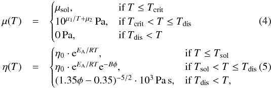 \begin{eqnarray} \mu(T)&=& \begin{cases} \mu_{\mathrm{sol}}, & \text{if } T\le T_{\mathrm{crit}}\\ 10^{ \mu_1/T+\mu_2} \,\mathrm{Pa}, & \text{if } T_{\mathrm{crit}}< T\le T_{\mathrm{dis}}\\ 0\,\mathrm{Pa}, & \text{if } T_{\mathrm{dis}}< T \end{cases}\\ % % \eta(T)&=&\begin{cases} \eta_{0} \cdot \mathrm{e}^{E_{\rm A}/RT}, & \text{if } T\le T_{\mathrm{sol}}\\ \eta_{0} \cdot \mathrm{e}^{E_{\rm A}/RT} \mathrm{e}^{-B\phi}, & \text{if } T_{\mathrm{sol}}< T\le T_{\mathrm{dis}}\\ (1.35 \phi-0.35)^{-5/2}\cdot10^3\,\mathrm{Pa}\,\mathrm{s}, & \text{if } T_{\mathrm{dis}}< T, \end{cases} \end{eqnarray}