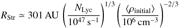 \begin{equation} R_{\rm Str} \simeq 301\,{\rm AU}~ \left( \frac {N_\text{Lyc}} {10^{47}\,\rm s^{-1}} \right)^{1/3} \left( \frac{\langle\rho_\text{initial}\rangle} {10^6\rm\,cm^{-3}} \right)^{-2/3} \label{eq_rstromgren0num} \end{equation}