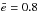 \hbox{$\bar{e} = 0.8$}