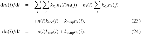 \begin{eqnarray} {\rm d}n_{\rm s}(i)/{\rm d}t & = & \sum_l\sum_j k_{l; j}n_{\rm s}(l)n_{\rm s}(j) - n_{\rm s}(i)\sum_j k_{i; j}n_{\rm s}(j) \nonumber \\[2mm] & & + n(i)k_{\rm acc}(i) - k_{\rm evap}n_{\rm s}(i), \label{tsurf} \\[2mm] {\rm d}n(i)/{\rm d}t & = & -n(i)k_{\rm acc}(i) + k_{\rm evap}n_{\rm s}(i). \label{tgas} \end{eqnarray}