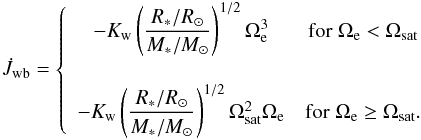 \begin{eqnarray} \label{kawalerwb} \dot J_{\rm wb} = \left\{ \begin{array}{cc} - K_{\rm w} \left(\dfrac{R_*/R_\odot}{M_*/M_\odot}\right)^{1/2} \Omega_{\rm e}^3 & \mathrm{for} \; \Omega_{\rm e} < \Omega_{\rm sat} \\ \\ - K_{\rm w} \left(\dfrac{R_*/R_\odot}{M_*/M_\odot}\right)^{1/2} \Omega_{\rm sat}^2\Omega_{\rm e} & \mathrm{for} \; \Omega_{\rm e} \ge \Omega_{\rm sat}. \\ \end{array} \right. \end{eqnarray}
