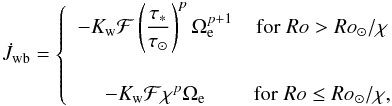 \begin{eqnarray} \label{mbwb} \dot J_{\rm wb} = \left\{ \begin{array}{cc} - K_{\rm w} {\cal{F}} \left(\dfrac{\tau_*}{\tau_{\odot}}\right)^{p} \Omega_{\rm e}^{p+1} & \mathrm{for} \; Ro > Ro_{\odot}/\chi \\ \\ - K_{\rm w} {\cal{F}} \chi^p \Omega_{\rm e} & \mathrm{for} \; Ro \le Ro_{\odot}/\chi, \\ \end{array} \right. \end{eqnarray}