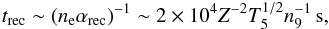 \begin{equation} \label{eq:t_rec} t_\mathrm{rec} \sim (n_\mathrm{e}\alpha_\mathrm{rec})^{-1}\sim 2\times 10^{4}Z^{-2}T_{5}^{1/2}n_\mathrm{9}^{-1}\,\mathrm{s} , \end{equation}