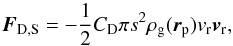 \begin{equation} \vec{F}_\mathrm{D,S}=-\frac{1}{2}C_\mathrm{D}\pi s^2\rho_\mathrm{g} (\vec{r}_\mathrm{p}) v_\mathrm{r} \vec{v}_\mathrm{r} , \end{equation}