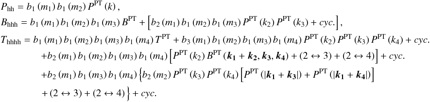 \appendix \setcounter{section}{1} \begin{eqnarray} &&P_{\rm hh} = b_{1}\left(m_{1}\right)b_{1}\left(m_{2}\right)P^{\rm PT}\left(k\right),\nonumber \\ &&B_{\rm hhh} = b_{1}\left(m_{1}\right)b_{1}\left(m_{2}\right)b_{1}\left(m_{3}\right)B^{\rm PT}+\left[b_{2}\left(m_{1}\right)b_{1}\left(m_{2}\right)b_{1}\left(m_{3}\right)P^{\rm PT}\left(k_{2}\right)P^{\rm PT}\left(k_{3}\right)+cyc.\right],\nonumber \\ &&T_{\rm hhhh} = b_{1}\left(m_{1}\right)b_{1}\left(m_{2}\right)b_{1}\left(m_{3}\right)b_{1}\left(m_{4}\right)T^{\rm PT} + b_{3}\left(m_{1}\right)b_{1}\left(m_{2}\right)b_{1}\left(m_{3}\right)b_{1}\left(m_{4}\right)P^{\rm PT}\left(k_{2}\right)P^{\rm PT}\left(k_{3}\right)P^{\rm PT}\left(k_{4}\right)+cyc.\nonumber \\ && \qquad\qquad + b_{2}\left(m_{1}\right)b_{1}\left(m_{2}\right)b_{1}\left(m_{3}\right)b_{1}\left(m_{4}\right)\left[P^{\rm PT}\left(k_{2}\right)B^{\rm PT}\left(\boldsymbol{k_{1}}+\boldsymbol{k_{2}},\boldsymbol{k_{3}},\boldsymbol{k_{4}}\right)+\left(2\leftrightarrow3\right)+\left(2\leftrightarrow4\right)\right]+cyc.\nonumber \\ && \qquad \qquad + b_{2}\left(m_{1}\right)b_{1}\left(m_{3}\right)b_{1}\left(m_{4}\right)\left\{ b_{2}\left(m_{2}\right)P^{\rm PT}\left(k_{3}\right)P^{\rm PT}\left(k_{4}\right)\left[P^{\rm PT}\left(\left|\boldsymbol{k_{1}}+\boldsymbol{k_{3}}\right|\right)+P^{\rm PT}\left(\left|\boldsymbol{k_{1}}+\boldsymbol{k_{4}}\right|\right)\right]\right.\nonumber \\ & & \hspace*{-18mm} \hphantom{b_{2}\left(m_{1}\right)b_{1}\left(m_{3}\right)b_{1}\left(m_{4}\right)}\left.+\left(2\leftrightarrow3\right)+\left(2\leftrightarrow4\right)\vphantom{P^{\rm PT}\left(\left|\boldsymbol{k_{1}}+\boldsymbol{k_{3}}\right|\right)}\right\} +cyc\label{eq:Phh} . \end{eqnarray}