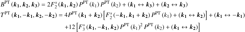 \appendix \setcounter{section}{1} \begin{eqnarray} &&B^{\rm PT}\left(\boldsymbol{k_{1}},\boldsymbol{k_{2}},\boldsymbol{k_{3}}\right) = 2F_{2}^{s}\left(\boldsymbol{k_{1}},\boldsymbol{k_{2}}\right)P^{\rm PT}\left(k_{1}\right)P^{\rm PT}\left(k_{2}\right)+\left(\boldsymbol{k_{1}}\leftrightarrow\boldsymbol{k_{3}}\right)+\left(\boldsymbol{k_{2}}\leftrightarrow\boldsymbol{k_{3}}\right)\nonumber \\ &&T^{\rm PT}\left(\boldsymbol{k_{1}},-\boldsymbol{k_{1}},\boldsymbol{k_{2}},-\boldsymbol{k_{2}}\right) = 4P^{\rm PT}\left(\boldsymbol{k_{1}}+\boldsymbol{k_{2}}\right)\left[F_{2}^{s}\left(-\boldsymbol{k_{1}},\boldsymbol{k_{1}}+\boldsymbol{k_{2}}\right)P^{\rm PT}\left(k_{1}\right)+\left(\boldsymbol{k_{1}}\leftrightarrow\boldsymbol{k_{2}}\right)\right]+\left(\boldsymbol{k_{1}}\leftrightarrow-\boldsymbol{k_{1}}\right)\nonumber \\ && \qquad\qquad \qquad \qquad \qquad + 12\left[F_{3}^{s}\left(\boldsymbol{k_{1}},-\boldsymbol{k_{1}},\boldsymbol{k_{2}}\right)P^{\rm PT}\left(k_{1}\right)^{2}P^{\rm PT}\left(k_{2}\right)+\left(\boldsymbol{k_{1}}\leftrightarrow\boldsymbol{k_{2}}\right)\right]\label{eq:PT} \end{eqnarray}