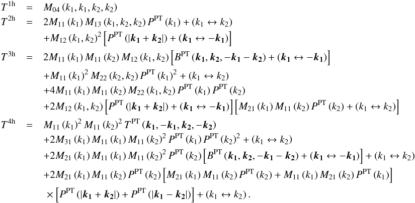 \appendix \setcounter{section}{1} \begin{eqnarray} T^{\rm 1h} & = & M_{04}\left(k_{1},k_{1},k_{2},k_{2}\right)\nonumber \\ T^{\rm 2h} & = & 2M_{11}\left(k_{1}\right)M_{13}\left(k_{1},k_{2},k_{2}\right)P^{\rm PT}\left(k_{1}\right)+\left(k_{1}\leftrightarrow k_{2}\right)\nonumber \\ && + M_{12}\left(k_{1},k_{2}\right)^{2}\left[P^{\rm PT}\left(\left|\boldsymbol{k_{1}}+\boldsymbol{k_{2}}\right|\right)+\left(\boldsymbol{k_{1}}\leftrightarrow-\boldsymbol{k_{1}}\right)\right]\nonumber \\ T^{\rm 3h} & = & 2M_{11}\left(k_{1}\right)M_{11}\left(k_{2}\right)M_{12}\left(k_{1},k_{2}\right)\left[B^{\rm PT}\left(\boldsymbol{k_{1}},\boldsymbol{k_{2}},-\boldsymbol{k_{1}}-\boldsymbol{k_{2}}\right)+\left(\boldsymbol{k_{1}}\leftrightarrow-\boldsymbol{k_{1}}\right)\right]\nonumber \\ && + M_{11}\left(k_{1}\right)^{2}M_{22}\left(k_{2},k_{2}\right)P^{\rm PT}\left(k_{1}\right)^{2}+\left(k_{1}\leftrightarrow k_{2}\right)\nonumber \\ && + 4M_{11}\left(k_{1}\right)M_{11}\left(k_{2}\right)M_{22}\left(k_{1},k_{2}\right)P^{\rm PT}\left(k_{1}\right)P^{\rm PT}\left(k_{2}\right)\nonumber \\ && + 2M_{12}\left(k_{1},k_{2}\right)\left[P^{\rm PT}\left(\left|\boldsymbol{k_{1}}+\boldsymbol{k_{2}}\right|\right)+\left(\boldsymbol{k_{1}}\leftrightarrow-\boldsymbol{k_{1}}\right)\right]\left[M_{21}\left(k_{1}\right)M_{11}\left(k_{2}\right)P^{\rm PT}\left(k_{2}\right)+\left(k_{1}\leftrightarrow k_{2}\right)\right]\nonumber \\ T^{\rm 4h} & = & M_{11}\left(k_{1}\right)^{2}M_{11}\left(k_{2}\right)^{2}T^{\rm PT}\left(\boldsymbol{k_{1}},-\boldsymbol{k_{1}},\boldsymbol{k_{2}},-\boldsymbol{k_{2}}\right)\nonumber \\ && + 2M_{31}\left(k_{1}\right)M_{11}\left(k_{1}\right)M_{11}\left(k_{2}\right)^{2}P^{\rm PT}\left(k_{1}\right)P^{\rm PT}\left(k_{2}\right)^{2}+\left(k_{1}\leftrightarrow k_{2}\right)\nonumber \\ && + 2M_{21}\left(k_{1}\right)M_{11}\left(k_{1}\right)M_{11}\left(k_{2}\right)^{2}P^{\rm PT}\left(k_{2}\right)\left[B^{\rm PT}\left(\boldsymbol{k_{1}},\boldsymbol{k_{2}},-\boldsymbol{k_{1}}-\boldsymbol{k_{2}}\right)+\left(\boldsymbol{k_{1}}\leftrightarrow-\boldsymbol{k_{1}}\right)\right]+\left(k_{1}\leftrightarrow k_{2}\right)\nonumber \\ && + 2M_{21}\left(k_{1}\right)M_{11}\left(k_{2}\right)P^{\rm PT}\left(k_{2}\right)\left[M_{21}\left(k_{1}\right)M_{11}\left(k_{2}\right)P^{\rm PT}\left(k_{2}\right)+M_{11}\left(k_{1}\right)M_{21}\left(k_{2}\right)P^{\rm PT}\left(k_{1}\right)\right]\nonumber \\ & & \hspace*{-37mm}\hphantom{2M_{21}\left(k_{1}\right)M_{11}\left(k_{2}\right)P^{\rm PT}\left(k_{2}\right)}\times\left[P^{\rm PT}\left(\left|\boldsymbol{k_{1}}+\boldsymbol{k_{2}}\right|\right)+P^{\rm PT}\left(\left|\boldsymbol{k_{1}}-\boldsymbol{k_{2}}\right|\right)\right]+\left(k_{1}\leftrightarrow k_{2}\right) . \end{eqnarray}