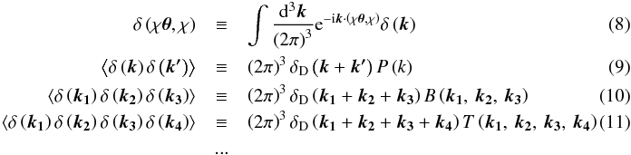 \begin{eqnarray} \delta\left(\chi\boldsymbol{\theta},\chi\right) & \equiv & \intop\frac{{\rm d}^{3}\boldsymbol{k}}{\left(2\pi\right)^{3}}{\rm e}^{-{\rm i}\boldsymbol{k}\cdot\left(\chi\boldsymbol{\theta},\chi\right)}\delta\left(\boldsymbol{k}\right)~~~~~~~~~~~~~~~~~~~~~~~~~~~~~~~~~~~~~~~~~~~~~\\ \left\langle \delta\left(\boldsymbol{k}\right)\delta\left(\boldsymbol{k'}\right)\right\rangle & \equiv & \left(2\pi\right)^{3}\delta_{\rm D}\left(\boldsymbol{k}+\boldsymbol{k'}\right)P\left(k\right)\\ \left\langle \delta\left(\boldsymbol{k_{1}}\right)\delta\left(\boldsymbol{k_{2}}\right)\delta\left(\boldsymbol{k_{3}}\right)\right\rangle & \equiv & \left(2\pi\right)^{3}\delta_{\rm D}\left(\boldsymbol{k_{1}}+\boldsymbol{k_{2}}+\boldsymbol{k_{3}}\right)B\left(\boldsymbol{k_{1}},\,\boldsymbol{k_{2}},\,\boldsymbol{k_{3}}\right)\\ \left\langle \delta\left(\boldsymbol{k_{1}}\right)\delta\left(\boldsymbol{k_{2}}\right)\delta\left(\boldsymbol{k_{3}}\right)\delta\left(\boldsymbol{k_{4}}\right)\right\rangle & \equiv & \left(2\pi\right)^{3}\delta_{\rm D}\left(\boldsymbol{k_{1}}+\boldsymbol{k_{2}}+\boldsymbol{k_{3}}+\boldsymbol{k_{4}}\right)T\left(\boldsymbol{k_{1}},\,\boldsymbol{k_{2}},\,\boldsymbol{k_{3}},\,\boldsymbol{k_{4}}\right)\\ & ...\nonumber \end{eqnarray}