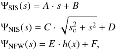 \begin{eqnarray} && \Psi_\mathrm{SIS}(s) = A\cdot s+B \nonumber\\ && \Psi_\mathrm{NIS}(s) = C\cdot\sqrt{s_\mathrm{c}^2+s^2}+D \nonumber\\ && \Psi_\mathrm{NFW}(s) = E\cdot h(x)+F, \label{potmodels} \end{eqnarray}