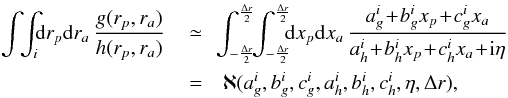 \begin{eqnarray} \int \!\! \int_{i} \!\! \mathrm{d} r_{p} \mathrm{d} r_{a} \, \frac{g (r_{p} , r_{a})}{h (r_{p} , r_{a})} \, &\simeq& \!\! \int_{- \frac{\Delta r}{2}}^{\frac{\Delta r}{2}} \!\! \int_{- \frac{\Delta r}{2}}^{\frac{\Delta r}{2}} \!\!\! \mathrm{d} x_{p} \mathrm{d} x_{a} \, \frac{a_{g}^{i} \!+\! b_{g}^{i} x_{p} \!+\! c_{g}^{i} x_{a}}{a_{h}^{i} \!+\! b_{h}^{i} x_{p} \!+\! c_{h}^{i} x_{a} \!+\! {\rm i} \eta} \nonumber \\ & = &\aleph (a_{g}^{i} , b_{g}^{i} , c_{g}^{i} , a_{h}^{i} , b_{h}^{i} , c_{h}^{i} , \eta , \Delta r) , \label{integration_subregion} \end{eqnarray}