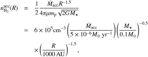 \appendix \setcounter{section}{3} \begin{eqnarray} n_\mathrm{H_2}^{\rm acc}(R) & \equiv &\frac{1}{2} \frac{\mMacc R^{-1.5}}{4 \pi \mu m_\mathrm{p} \sqrt{2 G \mMstar}} \nonumber\\[1.2mm] &\simeq& 6 \times 10^5 {\rm cm}^{-3} \left(\frac{\mMacc}{5\times 10^{-6} \UMacc} \right) \left(\frac{\mMstar} {0.1 M_\odot} \right)^{-0.5} \nonumber\\[1mm] & & \times \left(\frac{R}{1000\, \AU} \right)^{-1.5} \label{eq:nff} , \end{eqnarray}