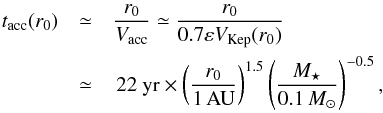 \appendix \setcounter{section}{4} \begin{eqnarray} t_\mathrm{acc}(r_0) & \simeq & \frac{r_0}{V_{\rm acc}} \simeq \frac{r_0}{0.7 \varepsilon V_\mathrm{Kep}(r_0)} \notag \\ & \simeq & \, 22~ \yr \times \left( \frac{r_0}{1 \, \AU}\right)^{1.5} \left(\frac{\mMstar}{0.1 \, \mMsun} \right)^{-0.5}, \label{eq:tacc} \end{eqnarray}