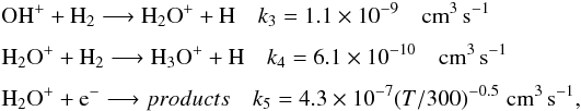\begin{eqnarray*} &&\textrm{OH}^+ + \textrm{H}_2 \longrightarrow \textrm{H}_2\textrm{O}^+ + \textrm{H} \quad k_3 = 1.1\times 10^{-9} \quad \textrm{cm}^3\, \textrm{s}^{-1}\\[1.5mm] &&\textrm{H}_2\textrm{O}^+ + \textrm{H}_2 \longrightarrow \textrm{H}_3\textrm{O}^+ + \textrm{H} \quad k_4 = 6.1\times 10^{-10} \quad \textrm{cm}^3 \, \textrm{s}^{-1}\\[1.5mm] &&\textrm{H}_2\textrm{O}^+ + \textrm{e}^- \longrightarrow products \quad k_5 = 4.3\times 10^{-7} (T/300)^{-0.5} \,\, \textrm{cm}^3 \, \textrm{s}^{-1}, \end{eqnarray*}