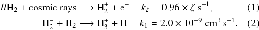 \begin{eqnarray} \textrm{H}_2 + \textrm{cosmic rays} &\longrightarrow \textrm{H}_2^+ + \textrm{e}^{-} &k_{\zeta} = 0.96 \times \zeta ~\textrm{s}^{-1},~~~~~~~~~~\\ \textrm{H}_2^+ + \textrm{H}_2 &\longrightarrow \textrm{H}_3^+ + \textrm{H} &k_1 = 2.0 \times 10^{-9} ~\textrm{cm}^3 \, \textrm{s}^{-1} . \end{eqnarray}