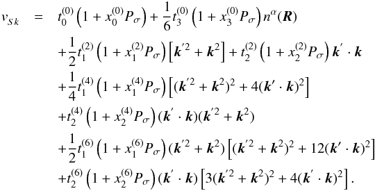 \begin{eqnarray} \label{sk:ext} v^{}_{Sk}&=&t^{(0)}_{0}\left(1+x^{(0)}_{0}P_{\sigma}\right)+\frac{1}{6}t^{(0)}_{3}\left(1+x^{(0)}_{3}P_{\sigma}\right)n^{\alpha}(\vec{R})\nonumber\\ &&+\frac{1}{2}t^{(2)}_{1}\left(1+x^{(2)}_{1}P_{\sigma}\right)\left[\vec{k}^{'2}+\vec{k}^{2} \right]+t^{(2)}_{2}\left(1+x^{(2)}_{2}P_{\sigma}\right)\vec{k}^{'}\cdot \vec{k}\nonumber\\ &&+\frac{1}{4}t_{1}^{(4)}\left(1+x^{(4)}_{1}P_{\sigma}\right)\left[(\vec{k}^{'2}+\vec{k}^{2})^{2}+4(\vec{k}'\cdot\vec{k})^{2} \right]\nonumber\\ &&+t_{2}^{(4)}\left(1+x^{(4)}_{2}P_{\sigma}\right)(\vec{k}^{'}\cdot \vec{k})(\vec{k}^{'2}+\vec{k}^{2})\,\nonumber\\ &&+\frac{1}{2}t_{1}^{(6)}\left(1+x^{(6)}_{1}P_{\sigma}\right)(\vec{k}^{'2}+\vec{k}^{2})\left[(\vec{k}^{'2}+\vec{k}^{2})^{2}+12(\vec{k}'\cdot\vec{k})^{2} \right]\nonumber\\ &&+t_{2}^{(6)}\left(1+x^{(6)}_{2}P_{\sigma}\right)(\vec{k}^{'}\cdot \vec{k})\left[3(\vec{k}^{'2}+\vec{k}^{2})^{2}+4(\vec{k}^{'}\cdot\vec{k})^{2}\right]. \end{eqnarray}