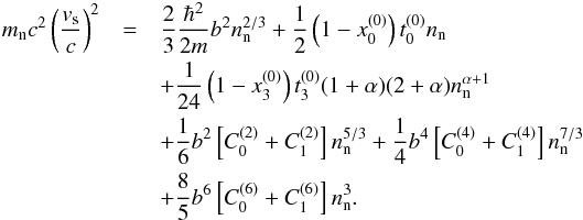 \begin{eqnarray} m_{\rm n} c^2 \left(\frac{v_{\rm s}}{c} \right)^2 &=&\frac{2}{3}\frac{\hbar^{2}}{2m} b^2 n_{\text n}^{2/3} +\frac{1}{2} \left(1-x_0^{(0)}\right)t_0^{(0)} n_{\text n}\nonumber\\ &&+\frac{1}{24}\left(1-x_3^{(0)}\right)t_3^{(0)}(1+\alpha)(2+\alpha)n_{\text{n}}^{\alpha+1} \nonumber\\ &&+\frac{1}{6} b^2 \left[C^{(2)}_{0}+ C^{(2)}_{1}\right] n_{\text{n}}^{5/3} +\frac{1}{4} b^4 \left[C^{(4)}_{0}+ C^{(4)}_{1}\right] n_{\text{n}}^{7/3}\nonumber\\ &&+\frac{8}{5} b^6 \left[C^{(6)}_{0}+ C^{(6)}_{1}\right] n_{\text{n}}^3. \end{eqnarray}