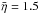 \hbox{$\bar{\eta} =1.5$}