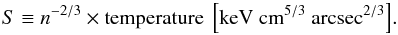\begin{equation} {S\equiv n^{-2/3} \rm \times temperature~\left[keV~cm^{5/3}~arcsec^{2/3}\right]} . \end{equation}