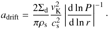 \begin{equation} a_{\rm{drift}}=\frac{2 \Sigma_{\rm d}}{\pi\rho_{\rm s}}\frac{v_{\rm K}^2}{c_{\rm s}^2}\left \vert \frac{{\rm d} \ln P}{{\rm d}\ln r} \right \vert^{-1}\cdot \label{adrift} \end{equation}