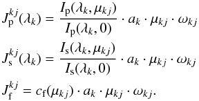\begin{eqnarray} && J^{kj}_{\rm p}(\lambda_{k}) = \frac{I_{\rm p}(\lambda_{k},\mu_{kj})}{I_{\rm p}(\lambda_{k},0)}\cdot a_{k} \cdot \mu_{kj} \cdot \omega_{kj}\nonumber\\ && J^{kj}_{\rm s}(\lambda_{k}) = \frac{I_{\rm s}(\lambda_{k},\mu_{kj})}{I_{\rm s}(\lambda_{k},0)}\cdot a_{k} \cdot \mu_{kj} \cdot \omega_{kj} \nonumber\\ && J^{kj}_{\rm f} = c_{\rm f}(\mu_{kj}) \cdot a_{k} \cdot \mu_{kj} \cdot \omega_{kj}. \label{eqdefintens} \end{eqnarray}