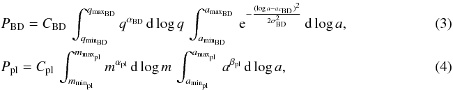 \begin{eqnarray} &&\label{eq:3}P_{\rm BD}= C_{\rm BD} \, \int_{q_{\rm min_{\rm BD}}}^{q_{\rm max_{\rm BD}}}q^{\alpha_{\rm BD}} \, {\rm d}\log q \, \int_{a_{\rm min_{\rm BD}}}^{a_{\rm max_{\rm BD}}} \, {\rm e}^{-\frac{(\log a-a_{c_{\rm BD}})^2}{2 \sigma_{\rm BD}^2}} \, {\rm d}\log a,\\ &&\label{eq:4}P_{\rm pl}=C_{\rm pl} \, \int_{m_{\rm min_{\rm pl}}}^{m_{\rm max_{\rm pl}}}m^{\alpha_{\rm pl}} \, {\rm d}\log m \, \int_{a_{\rm min_{\rm pl}}}^{a_{\rm max_{\rm pl}}} \, a^{\beta_{\rm pl}} \, {\rm d}\log a, ~~~~~~~~~~~~~~~~~~~~~~~~~~~~~~~~~~~~~~~~~~~~~~ \end{eqnarray}