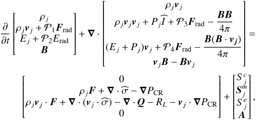 \begin{eqnarray} \nonumber \label{eq:1} \del \begin{bmatrix} \rho_{j} \\ \rho_{j} \vec{v}_{j} + \mathcal{P}_{1} \vec{F}_{\rm rad} \\ E_{j} + \mathcal{P}_{2} E_{\rm rad}\\\vec{B} \end{bmatrix} +\div \begin{bmatrix} \rho_{j} \vec{v}_{j} \\ \rho_{j} \vec{v}_{j}\vec{v}_{j} + P_{j} \widehat{I} + \mathcal{P}_{3} \vec{F}_{\rm rad} - \dfrac{\vec{B}\vec{B}}{4\pi}\\[0.25cm] (E_{j} + P_{j} )\vec{v}_{j} + \mathcal{P}_{4} \vec{F}_{\rm rad} -\dfrac{\vec{B}(\vec{B}\cdot\vec{v_{j}})}{4\pi} \\ \vec{v}_{j}\vec{B}-\vec{B}\vec{v}_{j} \end{bmatrix} =\\ \begin{bmatrix} 0 \\ \rho_{j} \vec{F} + \div \widehat{\sigma} - \vec{\nabla} P_{\rm CR} \\ \rho_{j} \vec{v}_{j}\cdot\vec{F} + \div (\vec{v}_{j}\cdot\widehat{\sigma}) - \div \vec{Q} - R_{L} -\vec{v}_{j}\cdot\vec{\nabla} P_{\rm CR}\\0\end{bmatrix} + \begin{bmatrix} S_{j}^{c} \\ \vec{S}_{j}^{m}\\S_{j}^{e}\\\vec{A}\end{bmatrix} , \end{eqnarray}
