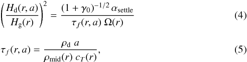 \begin{eqnarray} && \left(\frac{H_{\rm d}(r,a)}{H_{\rm g}(r)}\right)^{2} = \frac{(1+\gamma_0)^{-1/2}\,\alpha_{\rm settle}} {\tau_{f}(r,a)\;\Omega(r)} \label{eq:settle}\\[3mm] &&\tau_{f}(r,a) = \frac{\rho_{\rm d}\;a}{\rho_{\rm mid}(r)\;c_T(r)}, \label{eq:tauf} \end{eqnarray}