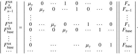 \begin{equation} \left| \begin{array}{c} F^{\rm tot}_n \\ F^{\rm tot}_{n-1} \\ \vdots \\ F^{\rm tot}_{1} \\ F^{\rm tot}_{\rm base} \\ \vdots \\ F^{\rm tot}_{\rm base} \\ \cdots\\ \end{array} \right| = \left| \begin{array}{cccccccc} \mu_\gamma & 0 & \cdots & 1 & 0 & \cdots & & 0 \\ 0 & \mu_\gamma & 0 & \cdots & 1 & 0 & \cdots & 0 \\ \vdots & & & & & & & \\ 0 & \cdots & \mu_\gamma & 0 & \cdots & 1 & \cdots & 0 \\ 0 & \cdots & 0 & \mu_\gamma & 0 & \cdots & 1 & \cdots \\ \vdots & & & & & & & \\ 0 & & \cdots & & \cdots & \mu_\gamma & 0 & 1 \\ \cdots & & \cdots & & & \cdots & \cdots & \\ \end{array} \right| \left| \begin{array}{c} F_n \\ F_{n-1} \\ \vdots \\ F_{1} \\ F_{\rm base} \\ \vdots \\ F_{\rm base} \\ \cdots\\ \end{array} \right|\cdot \label{eq::matrix_system} \end{equation}