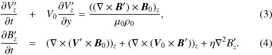 \begin{eqnarray} \frac{\partial V_z^\prime}{\partial t} &+& V_0\frac{\partial V_z^\prime}{\partial y} = \frac{((\nabla \times {\vec B} ^\prime) \times {\vec B}_0)_z}{\mu_0 \rho_0}, \label{3} \\ \frac{\partial B_z^\prime}{\partial t}&=& (\nabla \times ({\vec V}^\prime \times {\vec B}_0))_z + (\nabla \times ({\vec V}_0 \times {\vec B}^\prime))_z +\eta \nabla^2 B_z^\prime. \label{4} \end{eqnarray}