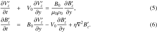 \begin{eqnarray} \frac{\partial V_z^\prime}{\partial t} &+& V_0\frac{\partial V_z^\prime}{\partial y} = \frac{B_0}{\mu_0 \rho_0}\frac{\partial B_z^\prime}{\partial y}, \label{5}\\ \frac{\partial B_z^\prime}{\partial t}&=& B_0\frac{\partial V_z^\prime}{\partial y} -V_0\frac{\partial B_z^\prime}{\partial y} +\eta \nabla^2 B_z^\prime. \label{6} \end{eqnarray}