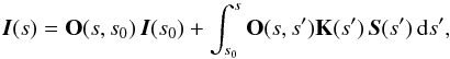 \begin{equation} \label{eq:formal} {\vec{I}}(s) = {{\bf O}}(s,s_0)\,{\vec{I}}(s_0) + \int_{s_{0}}^s {{\bf O}}(s,s')\mathbf{K}(s')\,{\vec{S}}(s')\,{\rm d}s', \end{equation}