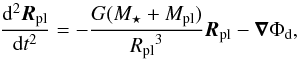\begin{equation} \label{eq_diff_pl} \frac{\mathrm d^2 {\vec{R}_{\rm pl}}}{\mathrm d t^2}=-\frac{G (M_{\star} + M_{\rm pl})}{{R_{\rm pl}}^3} {\vec{R}_{\rm pl}} -\del \Phi_{\rm d} , \end{equation}