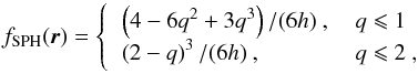 \begin{equation} \label{eq:sph} f_{\text{SPH}}(\f r)= \left\{ \begin{tabular}{ll} $\left(4-6q^2+3q^3\right)/(6h)$ , & $q\leqslant1$ \\ $\left(2-q\right)^3/(6h)$ , & $q\leqslant2$ , \end{tabular} \right. \end{equation}