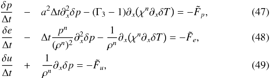 \begin{eqnarray} \frac{\delta p}{\Delta t} &- &a^2 \Delta t \partial_x^2 \delta p - (\Gamma_3-1) \partial_x \big ( \chi^n \partial_x \delta T \big ) = - \tilde{F}_p,\\ \frac{\delta e}{\Delta t} &-& \Delta t \frac{p^n}{(\rho^n)^2} \partial_x^2 \delta p - \frac{1}{\rho^n}\partial_x \big ( \chi^n \partial_x \delta T \big ) = - \tilde{F}_e, \\ \frac{\delta u}{\Delta t} &+ &\frac{1}{\rho^n} \partial_x \delta p = - \tilde{F}_u, \end{eqnarray}