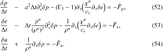 \begin{eqnarray} \frac{\delta p}{\Delta t} &- &a^2 \Delta t \partial_x^2 \delta p - (\Gamma_3-1) \partial_x \Big ( \frac{\chi^n}{c_v} \partial_x \delta e \Big ) = - \tilde{F}_p \label{eq:SI4_p_final}, \\[1mm] \frac{\delta e}{\Delta t} &-& \Delta t \frac{p^n}{(\rho^n)^2} \partial_x^2 \delta p - \frac{1}{\rho^n}\partial_x \Big ( \frac{\chi^n}{c_v} \partial_x \delta e \Big ) = - \tilde{F}_e \label{eq:SI4_e_final}, \\[1mm] \frac{\delta u}{\Delta t} &+& \frac{1}{\rho^n} \partial_x \delta p = - \tilde{F}_u \label{eq:SI4_u_final}. \end{eqnarray}