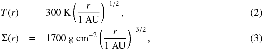 \begin{eqnarray} T(r) &=& 300\ \mathrm{K}\left ( \frac{r}{1 \ \mathrm{AU}} \right )^{-1/2}, \label{eq:Temp}\\ \Sigma(r) &=& 1700\ \mathrm{g\ cm^{-2}}\left ( \frac{r}{1 \ \mathrm{AU}} \right )^{-3/2}, \label{eq:surfdens} \end{eqnarray}