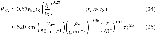\begin{eqnarray} R_\mathrm{PA} &\approx& 0.67 v_\mathrm{hw} t_{\rm X} \left( \frac{t_{\rm s}}{t_{\rm X}} \right)^{0.28} \quad \quad \qquad (t_{\rm s} \gg t_{\rm X}) \label{eq:RPA} \\ &\approx& 520\ \mathrm{km}\ \left( \frac{v_\mathrm{hw}}{\mathrm{50\ m\ s^{-1}}} \right) \left( \frac{\rho_\bullet}{\mathrm{g\ cm^{-3}}} \right)^{-0.36} \left( \frac{r}{\mathrm{AU}} \right)^{0.42} \tau_{\rm s}^{0.28} \end{eqnarray}