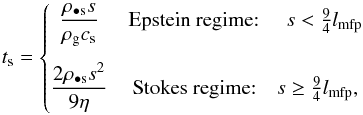 \begin{equation} t_{\rm s} = \left\{\begin{matrix} \displaystyle \frac{\rho_{\bullet\mathrm{s}} s}{\rho_{\mathrm{g}} c_{\mathrm{s}}} & \textrm{Epstein regime: } \quad s<\frac{9}{4}l_{\mathrm{mfp}} \\[5mm] \displaystyle \frac{2 \rho_{\bullet\mathrm{s}}s^{2}}{9 \eta} & \textrm{Stokes regime:} \quad s \geq \frac{9}{4}l_{\mathrm{mfp}},\\ \end{matrix}\right. \label{eq:tstop} \end{equation}