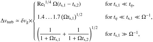 \appendix \setcounter{section}{2} \begin{equation} \label{eq:v_turb} \Delta v_\mathrm{turb} \simeq \delta v_\mathrm{g} \times \begin{cases} ~\mathrm{Re_t}^{1/4} \ \Omega (t_{\rm s,1}-t_{\rm s,2}) &\textrm{~for~} t_{\rm s,1} \ll t_\eta,\vspace{3mm} \\ ~1.4\dots1.7 \left(\Omega t_{\rm s,1} \right)^{1/2} &\textrm{~for~} t_\eta \ll t_{\rm s,1} \ll \Omega^{-1}, \vspace{3mm} \\ ~\left(\dfrac{1}{1+\Omega t_{\rm s,1}} + \dfrac{1}{1+\Omega t_{\rm s,2}} \right)^{1/2}&\textrm{~for~} t_{\rm s,1}\gg \Omega^{-1}, \end{cases} \end{equation}