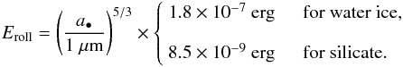 \appendix \setcounter{section}{3} \begin{equation} E_\mathrm{roll} = \left(\dfrac{a_\bullet}{\mathrm{1~\mu m}} \right)^{5/3} \times \begin{cases} ~1.8\times10^{-7} \mathrm{~erg} & \textrm{~~for water ice}, \vspace{3mm} \\ ~8.5\times10^{-9} \mathrm{~erg} & \textrm{~~for silicate}. \end{cases} \end{equation}