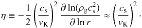 \begin{equation} \label{eq:eta} \eta \equiv - \frac{1}{2} \left( \frac{c_\mathrm{s}}{v_\mathrm{K}} \right)^2 \frac{\partial \ln(\rho_\mathrm{g} c_\mathrm{s}^2)}{\partial \ln r} \approx \left( \frac{c_\mathrm{s}}{v_\mathrm{K}} \right)^{2}\cdot \end{equation}