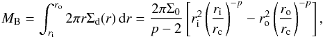 \begin{equation} \label{eq:MB} M_\mathrm{B} = \int_{r_{\rm i}}^{r_{\rm o}} 2 \pi r \Sigma_\mathrm{d}(r) \intd r = \frac{ 2\pi \Sigma_0}{p-2} \left[ r_{\rm i}^{2} \left(\frac{r_{\rm i}}{r_{\rm c}}\right)^{-p} - r_{\rm o}^{2} \left(\frac{r_{\rm o}}{r_{\rm c}}\right)^{-p} \right], \end{equation}