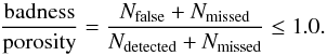\begin{equation} {\frac{\mathrm{badness}}{\mathrm{porosity}}} = {\frac{N_{\mathrm{false}} + N_{\mathrm{missed}}}{{N_{\mathrm{detected}} + N_{\mathrm{missed}}}}} \leq 1.0 . \label{eq:toy_badporo} \end{equation}