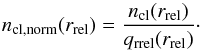 \begin{equation} {n_{\mathrm{cl, norm}} (r_{\mathrm{rel}})} = {\frac{n_{\mathrm{cl}} (r_{\mathrm{rel}})}{q_{\mathrm{rrel}}(r_{\mathrm{rel}})}} \label{eq:nclnormdef} \cdot \end{equation}