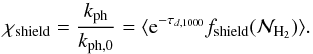 \begin{equation} \chi _{\rm shield} = \frac{ k_{\mathrm{ph}}}{ k_{\mathrm{ph,0}} }= \langle {\rm e}^{-\tau_{d,1000}} f_\mathrm{shield} (\mathcal{N}_{\mathrm{H_2}} ) \rangle. \label{kdest_mean} \end{equation}