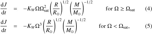 \begin{eqnarray} \frac{{\rm d}J}{{\rm d}t} &=& -K_W\Omega\Omega_{\rm sat}^2\left(\frac{R}{\Rs}\right)^{1/2}\left(\frac{M}{\Ms}\right)^{-1/2} \qquad {\rm for} \; \Omega \geq \Omega_{\rm sat} \\ \frac{{\rm d}J}{{\rm d}t} &=& -K_W\Omega^{3}\left(\frac{R}{\Rs}\right)^{1/2}\left(\frac{M}{\Ms}\right)^{-1/2} \qquad {\rm for} \; \Omega < \Omega_{\rm sat} , \end{eqnarray}