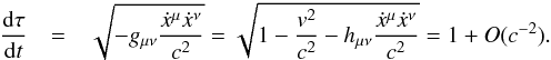 \begin{eqnarray} \frac{{\rm d}\tau}{{\rm d}t}&=&\sqrt{-g_{\mu\nu}\frac{\dot{x}^{\mu}\dot{x}^{\nu}}{c^{2}}}=\sqrt{1-\frac{v^{2}}{c^{2}}-h_{\mu\nu}\frac{\dot{x}^{\mu}\dot{x}^{\nu}}{c^{2}}}=1+O(c^{-2})\label{eq:paper4properTimeEquationWithMetricPerturbation}. \end{eqnarray}