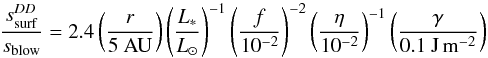 \begin{equation} \frac{s_{\rm surf}^{DD}}{s_{\rm blow}}= 2.4\left(\frac{r}{5~\rm{AU}} \right) \left(\frac{L_{*}}{L_{\odot}} \right)^{-1} \left(\frac{f}{10^{-2}} \right)^{-2} \left(\frac{\eta}{10^{-2}} \right)^{-1} \left(\frac{\gamma}{0.1~\rm{J\,m^{-2}}} \right) \label{smindd} \end{equation}