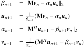 \begin{eqnarray} \label{eq:lanczos} \begin{array}{l l} \beta_{n+1}&= \|\bM\bv_{n}-\alpha_{n}\bu_{n}\|_2\\[3mm] \bu_{n+1}&=\frac{1}{\beta_{n+1}} (\bM\bv_n-\alpha_n\bu_n) \\[3mm] \alpha_{n+1}&=\|\bM^H\bu_{n+1}-\beta_{n+1}\bv_{n}\|_2 \\[3mm] \bv_{n+1}&=\frac{1}{\alpha_{n+1}} (\bM^H\bu_{n+1}-\beta_{n+1}\bv_n) \end{array} \end{eqnarray}